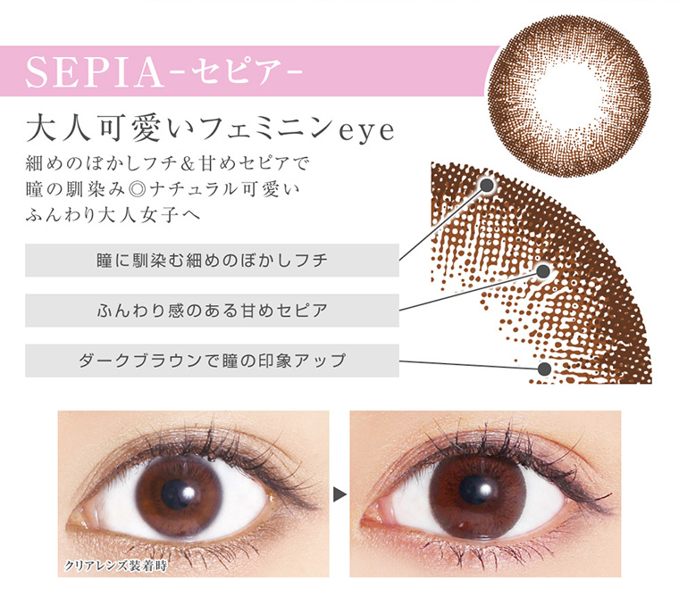菜々緒イメージモデルカラコン Victoria 2week -ヴィクトリア2ウィーク|<SEPIA -セピア>大人可愛いフェミニンeye:細めのぼかしフチ&甘めセピアで瞳の馴染み◎ナチュラル可愛いふんわり大人女子へ|瞳に馴染む細めのぼかしフチ、ふんわり感のある甘めセピア、ダークブラウンで瞳の印象アップ