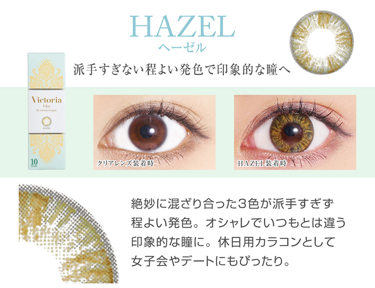 菜々緒イメージモデルカラコン Victoria 1day -ヴィクトリアワンデー|<HAZEL ヘーゼル >派手すぎない程よい発色で印象的な瞳へ。絶妙に混ざり合った3色が派手すぎず程よい発色。オシャレでいつもとは違う印象的な瞳に。休日用カラコンとして女子会やデートにもぴったり。