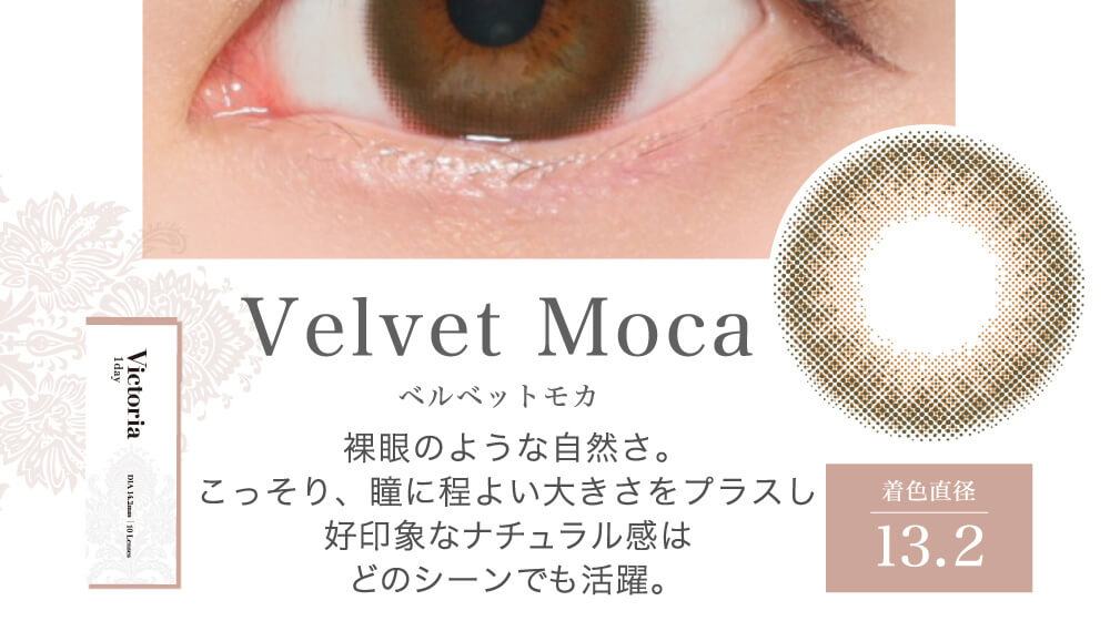 菜々緒イメージモデルカラコン Victoria 1day -ヴィクトリアワンデー|Velvet Moca ベルベットモカ 裸眼のような自然さ。こっそり、瞳に程よい大きさをプラスし好印象なナチュラル感はどのシーンでも活躍。 着色直径13.2