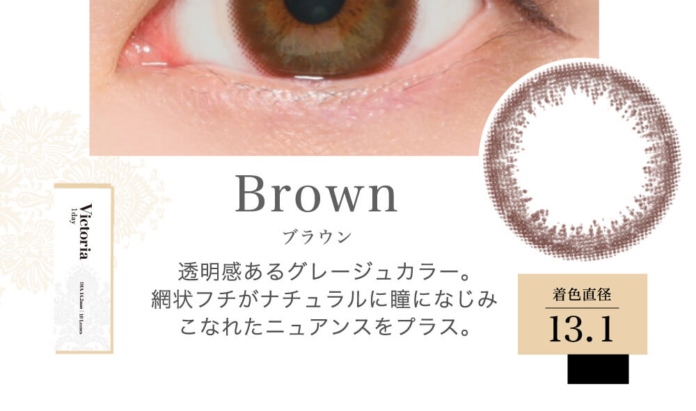 菜々緒イメージモデルカラコン Victoria 1day -ヴィクトリアワンデー|Brown ブラウン 透明感あるグレージュカラー。網状フチがナチュラルに瞳になじみこなれたニュアンスをプラス。 着色直径13.1