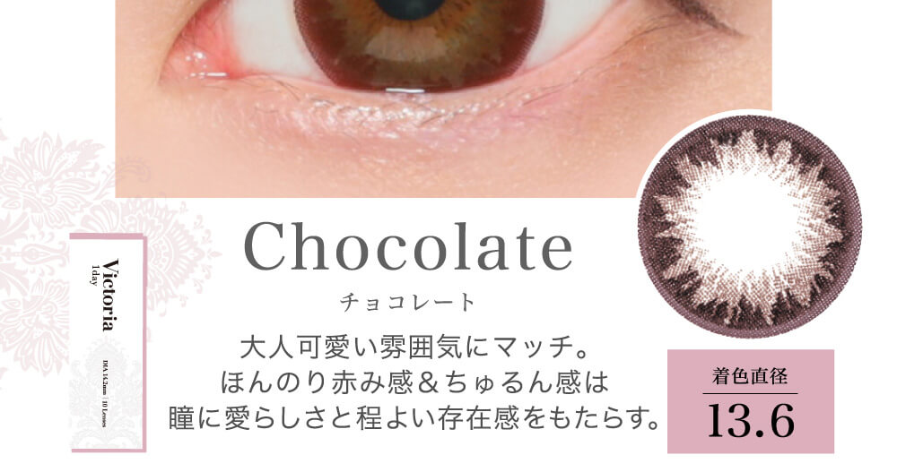 菜々緒イメージモデルカラコン Victoria 1day -ヴィクトリアワンデー|Chocolate チョコレート 大人可愛い雰囲気にマッチ。ほんのり赤み感&チュルン感は瞳に愛らしさと程よい存在感をもたらす。 着色直径13.6
