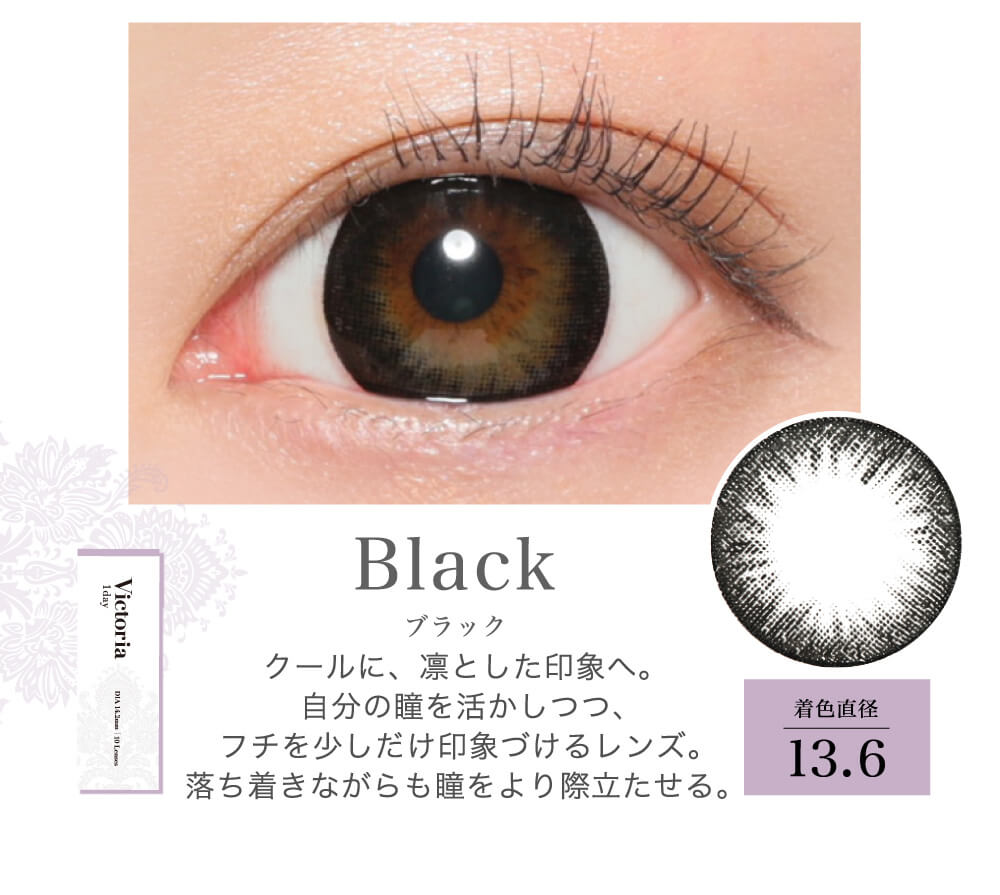 菜々緒イメージモデルカラコン Victoria 1day -ヴィクトリアワンデー|Black ブラック クールに、凛とした印象へ。自分の瞳を活かしつつ、フチを少しだけ印象づけるレンズ。落ち着きながらも瞳をより際立たせる。 着色直径13.6