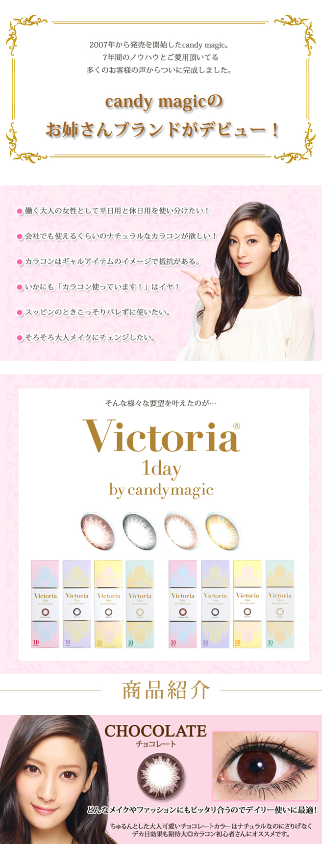 菜々緒イメージモデルカラコン Victoria 1day -ヴィクトリアワンデー|2007年から発売を開始したcandy magic。7年間のノウハウとご愛用頂いてる多くのお客様の声からついに完成しました。『candy magicのお姉さんブランドがデビュー!』●働く大人の女性として平日用と休日用を使い分けたい!●会社でも使えるくらいのナチュラルなカラコンが欲しい!●カラコンはギャルアイテムのイメージで抵抗がある。●いかにも「カラコン使っています!」はイヤ!●スッピンのときこっそりバレずに使いたい。●そろそろ大人メイクにチェンジしたい。そんな様々な要望を叶えたのが...【Victoria 1day by candymagic】【商品紹介】CHOCOLATE -チョコレート:『どんなメイクやファッションにもピッタリ合うのでデイリー使いに最適!』ちゅるんとした大人可愛いチョコレートカラーはナチュラルなのにさりげなくデカ目効果も期待大◎カラコン初心者さんにオススメです。
