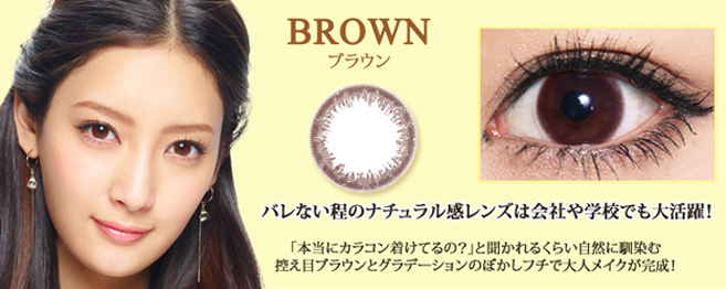 菜々緒イメージモデルカラコン Victoria 1day -ヴィクトリアワンデー|BROWN -ブラウン:『バレない程のナチュラル感レンズは会社や学校でも大活躍!』「本当にカラコン着けてるの?」と聞かれるくらい自然に馴染む控え目ブラウンとグラデーションのぼかしフチで大人メイクが完成!