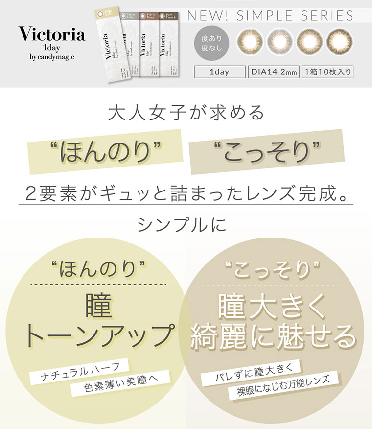 菜々緒イメージモデルカラコン Victoria 1day -ヴィクトリアワンデー|NEW! SIMPLE SERIES/度あり・なし/1day/DIA:14.2mm/1箱10枚入り/大人女子が求める<ほんのり><こっそり>2要素がギュッと詰まったレンズ完成。シンプルに。<ほんのり>瞳トーンアップ。ナチュラルハーフ。色素薄い美瞳へ<こっそり>瞳大きく綺麗に魅せる。バレずに瞳大きく、裸眼に馴染む万能レンズ。