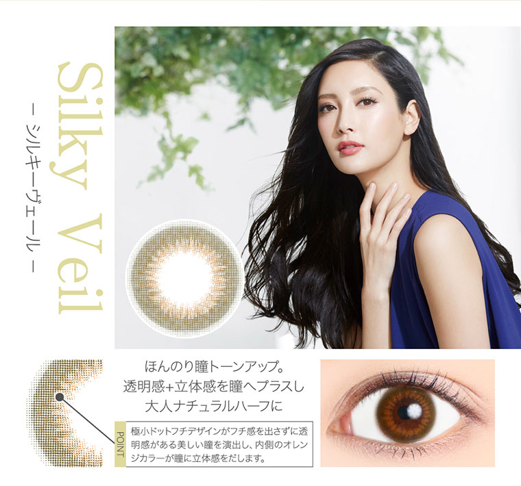 菜々緒イメージモデルカラコン Victoria 1day -ヴィクトリアワンデー|<- シルキーヴェール -Silky Veil>ほんのり瞳トーンアップ。透明感+立体感を瞳へプラスし大人ナチュラルハーフに<POINT>極小ドットフチデザインがフチ感を出さずに透明感がある美しい瞳を演出し、内側のオレンジカラーが壁に立体感をだします。