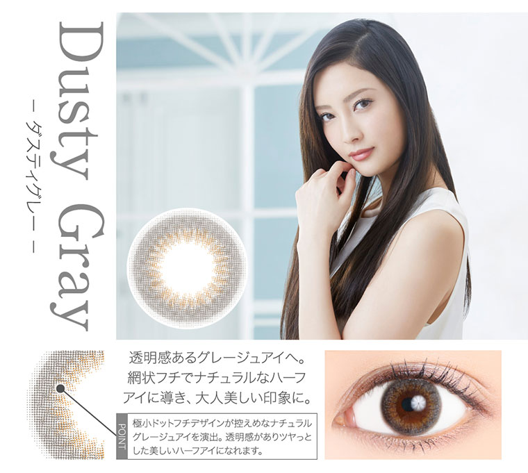 菜々緒イメージモデルカラコン Victoria 1day -ヴィクトリアワンデー|<- ダスティグレー -Dusty Gray>透明感あるグレージュアイへ。網状フチでナチュラルなハーフアイに導き、大人美しい印象に。<POINT>極小ドットフチデザインが控えめなナチュラルグレージュアイを演出。透明感がありツヤっとした美しいハーフアイになれます。