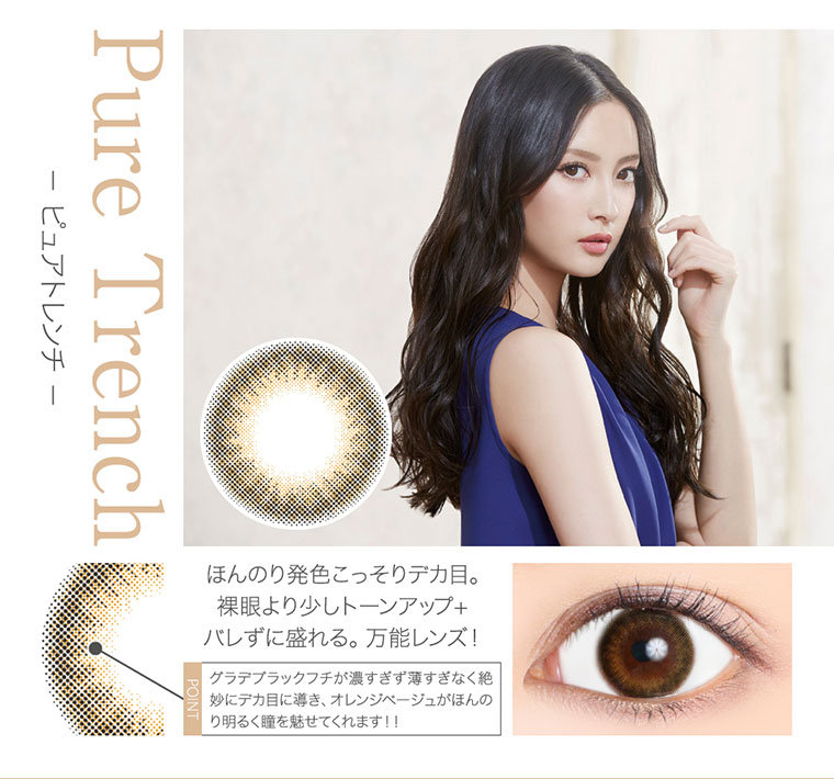 菜々緒イメージモデルカラコン Victoria 1day -ヴィクトリアワンデー|<- ピュアトレンチ -Pure Trench>ほんのり発色こっそりデカ目。裸眼より少しトーンアップ+ バレずに盛れる。万能レンズ!。<POINT>グラデブラックフチが濃すぎず薄すぎなく絶妙にデカ目に導き、オレンジベージュがほんのり明るく瞳を魅せてくれます!!