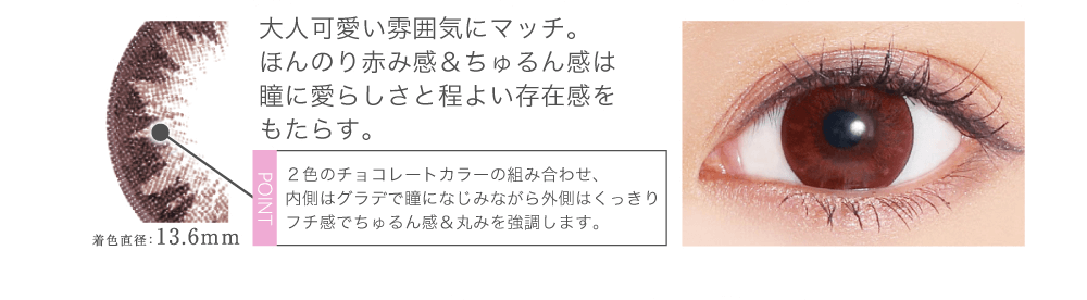 菜々緒イメージモデルカラコン Victoria 1day -ヴィクトリアワンデー|大人可愛い雰囲気にマッチ。ほんのり赤み感&ちゅるん感は瞳に愛らしさと程よい存在感をもたらす。 point 2色のチョコレートカラーの組み合わせ、内側はグラデで瞳になじみながら外側はくっきりフチ感でちゅるん感&丸みを強調します。 着色直径:13.6mm