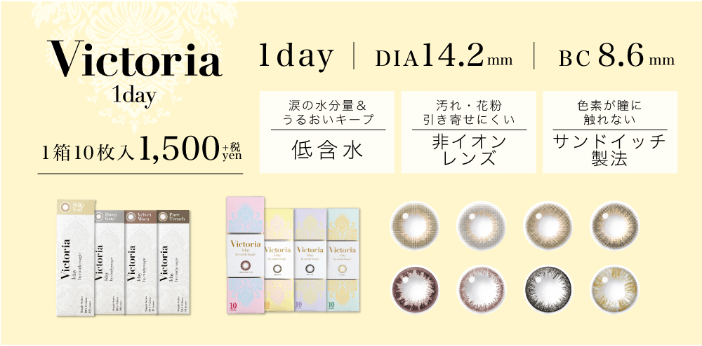 菜々緒イメージモデルカラコン Victoria 1day -ヴィクトリアワンデー|1day DIA14.2mm BC8.6mm 1箱10枚入1,500yen+税 涙の水分量&うるおいキープ 低含水 汚れ・花粉 引き寄せにくい 非イオンレンズ 色素が瞳に触れない サンドイッチ製法