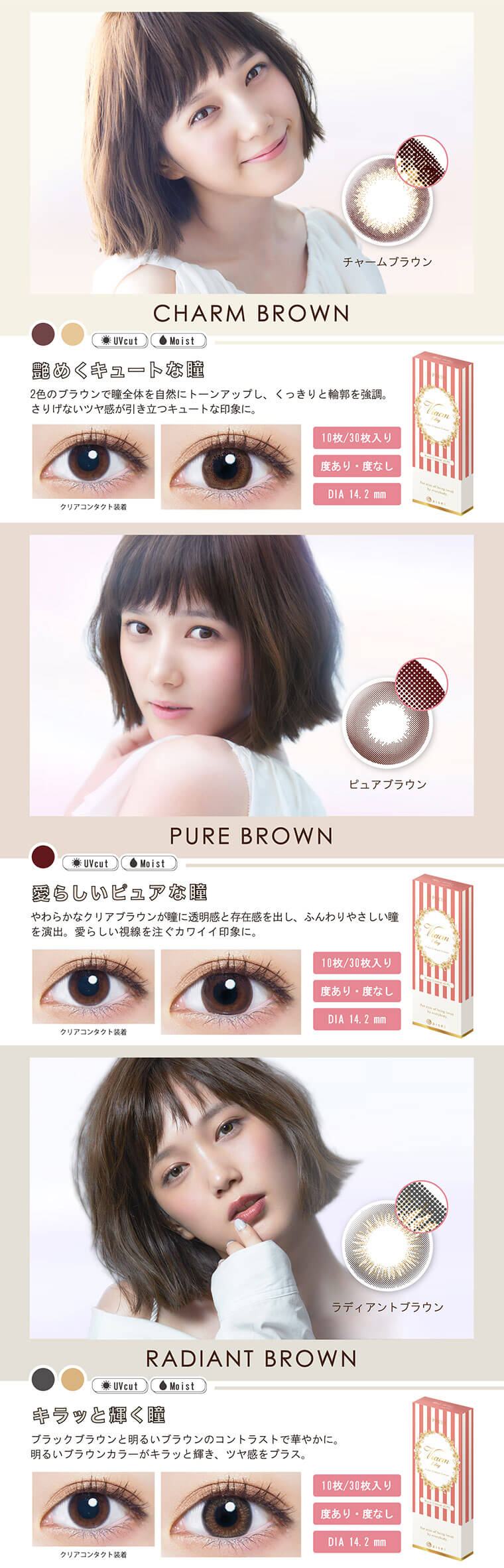 本田翼イメージモデルカラコン Viewm 1day -ビュームワンデー CHARM BROWN -チャームブラウン【艶めくキュートな瞳】2色のブラウンで瞳全体を自然にトーンアップし、くっきりと輪郭を強調。さりげないツヤ感が引き立つキュートな印象に。10枚/30枚入り 度あり・度なし DIA 14.2 mm/PURE BROWN -ピュアブラウン【愛らしいピュアな瞳】やわらかなクリアブラウンが瞳に透明感と存在感を出し、ふんわりやさしい瞳 を演出。愛らしい視線を注ぐカワイイ印象に。10枚/30枚入り 度あり・度なし DIA 14.2 mm/RADIANT BROWN -ラディアントブラウン【キラッと輝く瞳】ブラックブラウンと明るいブラウンのコントラストで華やかに。 明るいブラウンカラーがキラッと輝き、ツヤ感をプラス。10枚/30枚入り 度あり・度なし DIA 14.2 mm