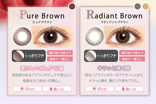 本田翼イメージモデルカラコン Viewm 1day -ビュームワンデー| Pure Brown-ピュアブラウン くっきりフチ 1箱10枚/30枚入り 度あり・度なし 愛らしいピュアな瞳 透明感のあるブラウンがピュアで愛らしい視線を注ぐあまい印象に。 UVcut Moist Radiant Brown-ラディアントブラウン くっきりフチ 1箱10枚/30枚入り 度あり・度なし キラッと輝く瞳 明るいブラウンカラーがアクセントとなり、キラッと輝き、瞳にツヤ感をプラス。 UVcut Moist