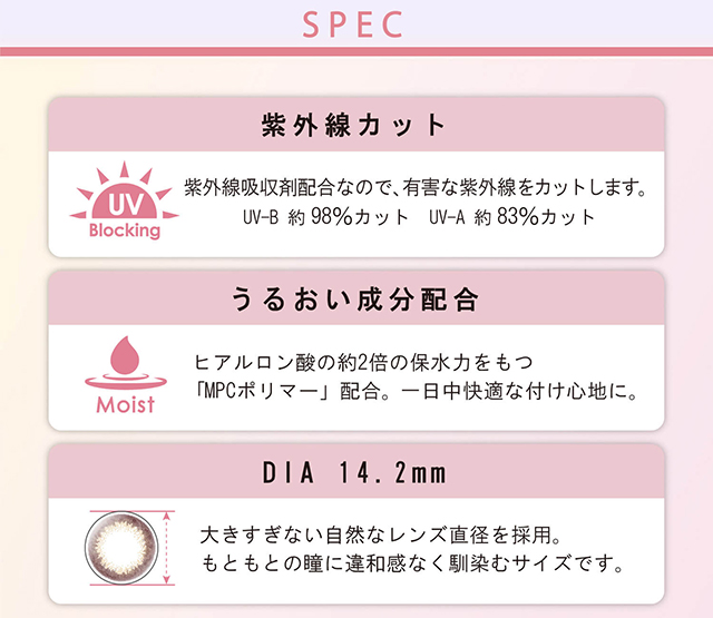 本田翼イメージモデルカラコン Viewm 1day -ビュームワンデー| SPEC 紫外線カット UV Blocking 紫外線吸収剤配合なので、有害な紫外線をカットします。UV-B約98%カット UV-A約83%カット うるおい成分配合 Moist ヒアルロン酸の約2倍の保水力をもつ「MPCポリマー」配合。一日中快適な付け心地に。 DIA14.2mm 大きすぎない自然なレンズ直径を採用。もともとの瞳に違和感なく馴染むサイズです。