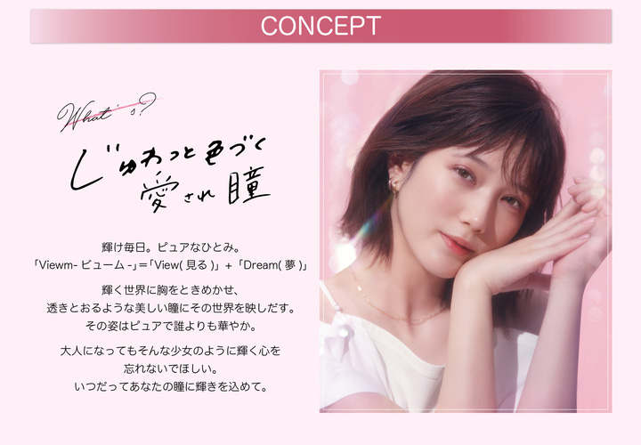 本田翼イメージモデルカラコン Viewm 1day -ビュームワンデー| CONCEPT Whats? じゅわっと色づく愛され瞳 輝け毎日。ピュアなひとみ。「Viewm- ビューム」=「View(見る)」+「Dream(夢)」輝く世界に胸をときめかせ、透きとおるような美しい瞳にその世界を映しだす。その姿はピュアで誰よりも華やか。 大人になってもそんな少女のように輝く心を忘れないでほしい。 いつだってあなたの瞳に輝きを込めて。