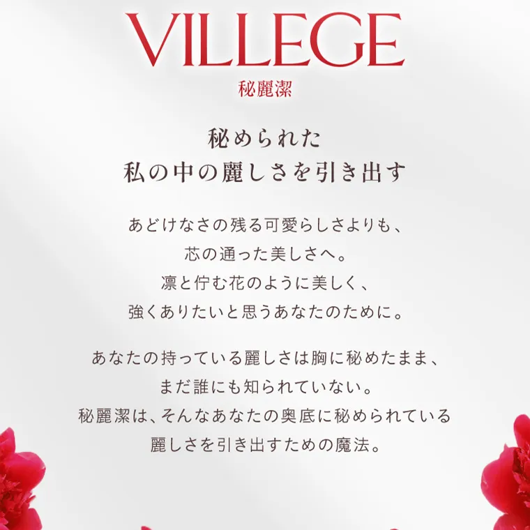  villege -ヴィレジェ｜STORY VILLEGE 秘麗潔 秘められた 私の中の麗しさを引き出す あどけなさの残る可愛らしさよりも、 芯の通った美しさへ。 凛と佇む花のように美しく、 強くありたいと思うあなたのために。 あなたの持っている麗しさは胸に秘めたまま、 まだ誰にも知られていない 。 秘麗潔は、 そんなあなたの奥底に秘められている 麗しさを引き出すための魔法。