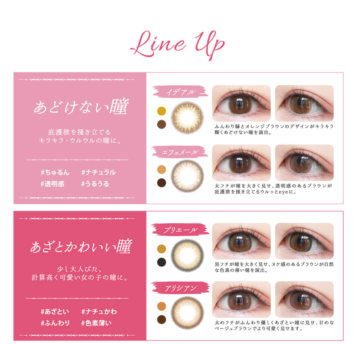 黒瀧まりあイメージモデル Violette Blanche -ヴィオレットブランシュ|Line Up あどけない瞳 庇護欲を掻き立てるキラキラ・ウルウルの瞳に。 #ちゅるん #ナチュラル #透明感 #うるうる イデアル ふんわり緑とオレンジブラウンのデザインがキラキラ輝くあどけない瞳を演出。 エフェメール 太フチが瞳を大きく見せ、透明感のあるブラウンが庇護欲を掻き立てるウルッとeyeに。 あざとかわいい瞳 少し大人びた、計算高く可愛い女の子の瞳に。#あざとい #ナチュかわ #ふんわり #色素薄い プリエール 黒縁が瞳を大きく見せ、ヌケ感のあるブラウンが自然な色素を演出。 アリシアン 太めのふんわり優しくあざとい瞳に見せ、甘めなベージュブラウンでより可愛く見せます。