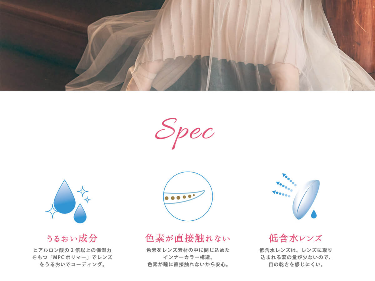 黒瀧まりあイメージモデル Violette Blanche -ヴィオレットブランシュ|Spec うるおい成分 ヒアルロン酸の2倍以上の保湿力をもつ「MPCポリマー」でレンズをうるおいでコーディング。色素が直接触れない 色素をレンズ素材の中に閉じ込めたインナーカラー構造。色素が瞳に直接触れないから安心。低含水レンズ 低含水レンズは、レンズに取り込まれる涙の量が少ないので、」目の乾きを感じにくい。