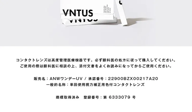 ｜VNTUS -ヴァニタス｜コンタクトレンズは高度管理医療機器です。必ず眼科医の処方に従って購入してください。ご使用の際は眼科医に相談の上、添付文書をよく読みお読みになってからご使用ください。 販売名：ANWワンデーUV 承認番号：22900BZX00217A20 一般的名称：単回使用視力補正用色付きコンタクトレンズ 商標取得済み 登録番号：第6333079号