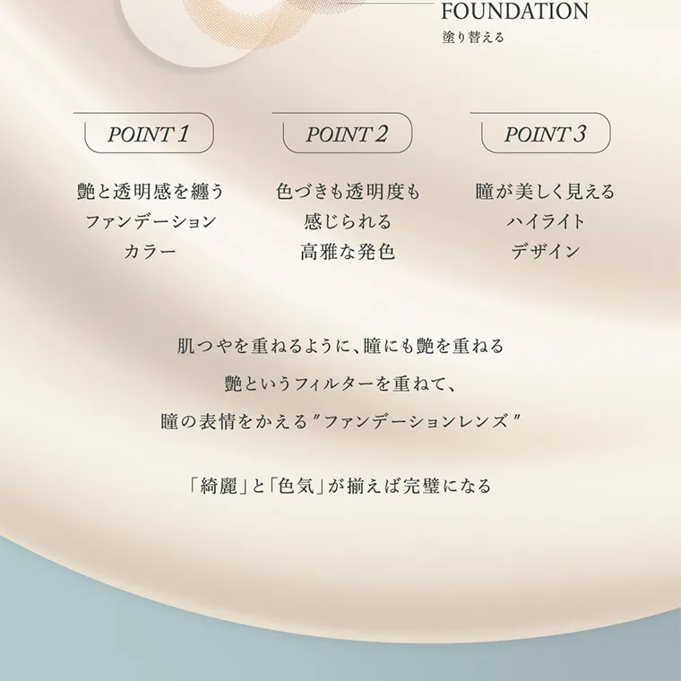 キムミンジュイメージモデルカラコン wanaf｜FOUNDATION 塗り替える POINT 1 艶と透明感を纏う ファンデーションカラーPOINT 2　色づきも透明度も 感じられる高雅な発色 POINT 3　瞳が美しく見える ハイライト デザイン 肌つやを重ねるように、瞳にも艶を重ねる艶というフィルターを重ねて、瞳の表情をかえる”ファンデーションレンズ