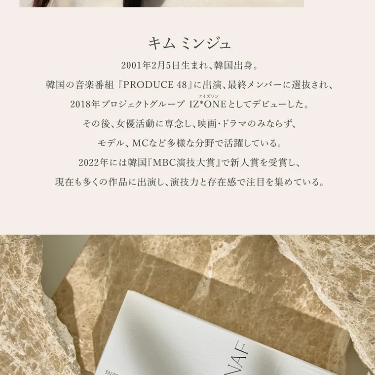 キムミンジュイメージモデルカラコン wanaf｜キムミンジュ 2001年2月5日生まれ、 韓国出身。韓国の音楽番組 『PRODUCE 48』 に出演、 最終メンバーに選抜され、アイズワン 2018年 プロジェクトグループ IZ*ONE としてデビューした。その後、女優活動に専念し、映画・ドラマのみならず、モデル、MCなど多様な分野で活躍している。2022年には韓国 『MBC演技大賞』で新人賞を受賞し、現在も多くの作品に出演し、演技力と存在感で注目を集めている。