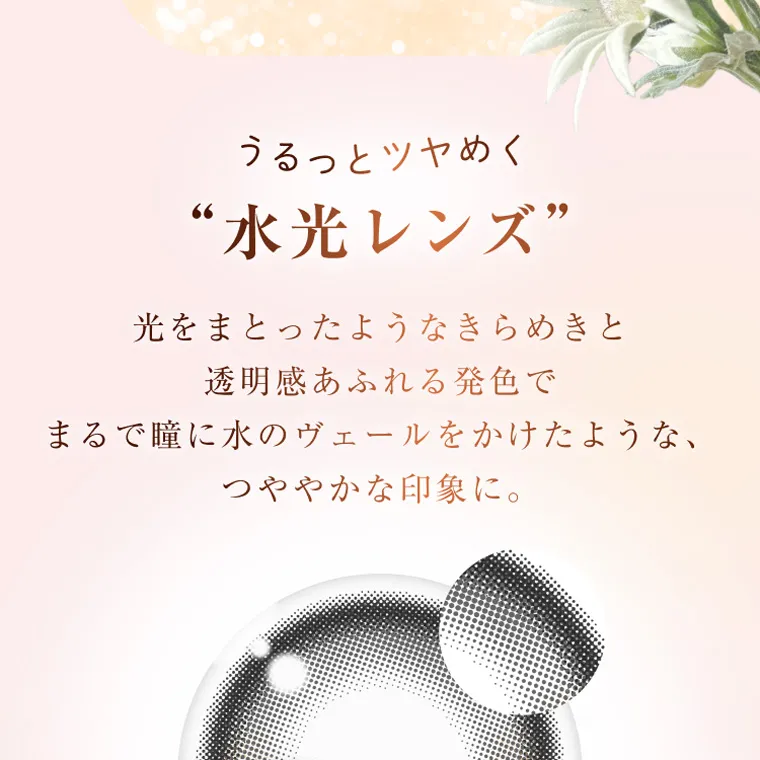 柏木由紀プロデュースカラコン winkuu|うるっとツヤめく “水光レンズ” 光をまとったようなきらめきと 透明感あふれる発色で まるで瞳に水のヴェールをかけたような、 つややかな印象に。