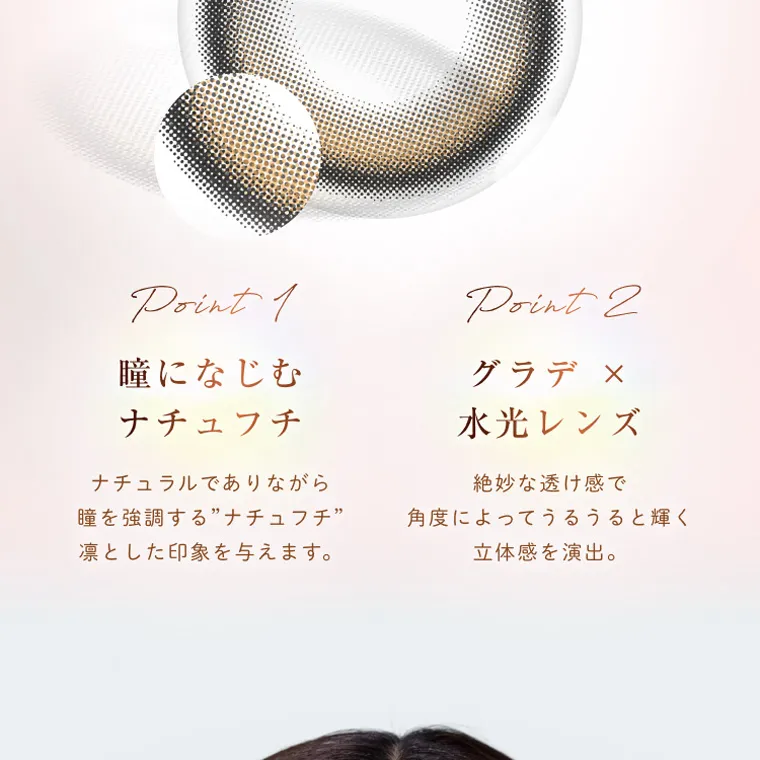 柏木由紀プロデュースカラコン winkuu| Point1 瞳になじむ ナチュフチ ナチュラルでありながら 瞳を強調する”ナチュフチ” 凛とした印象を与えます。 Point2 グラデ × 水光レンズ 絶妙な透け感で 角度によってうるうると輝く 立体感を演出。