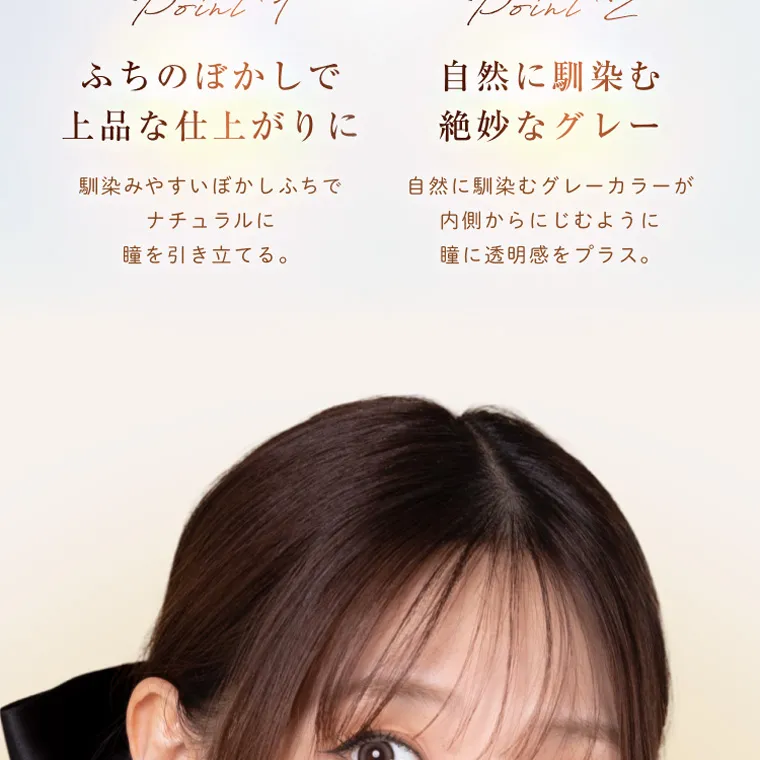 柏木由紀プロデュースカラコン winkuu|Point1 ふちのぼかしで Point2 自然に馴染む 上品な仕上がりに 絶妙なグレー 馴染みやすいぼかしふちで 自然に馴染むグレーカラーが ナ チュラルに 瞳を引き立てる。 内側からにじむように 瞳に透明感をプラス。