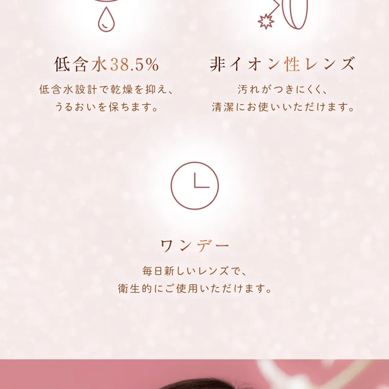 柏木由紀プロデュースカラコン winkuu|低含水 38.5% 低含水設計で乾燥を抑え、 うるおいを保ちます。 非イオン性レンズ 汚れがつきにくく、 清潔にお使いいただけます。 ワンデー 毎 日新しいレンズで、 衛生的にご使用いただけます。
