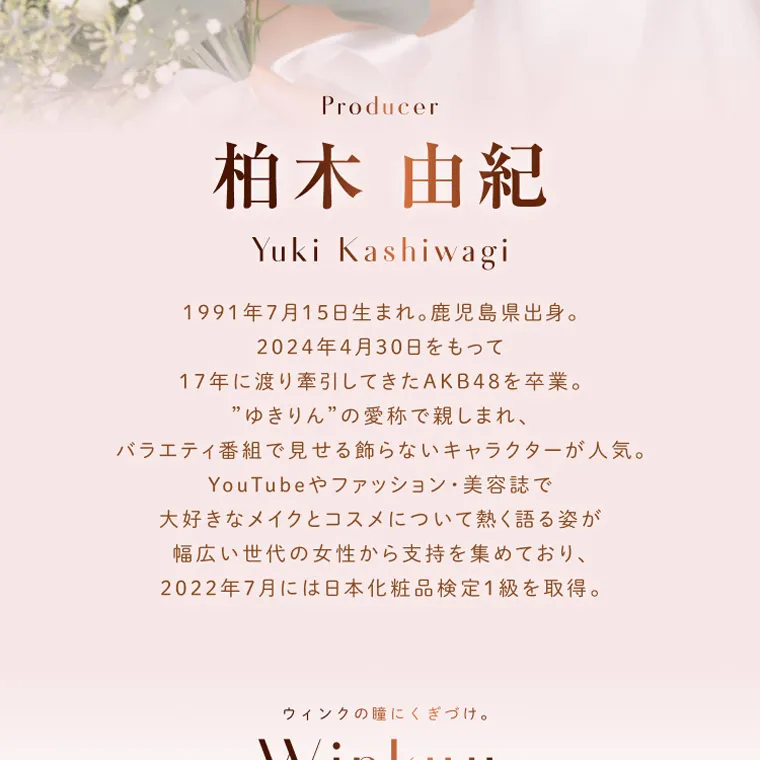 柏木由紀プロデュースカラコン winkuu| Producer 柏木由紀 Yuki Kashiwagi 1991年7月15日生まれ。鹿児島県出身。2024年4月30日をもって17年に渡り牽引してきたAKB 48を卒業。”ゆきりん”の愛称で親しまれ、バラエティ番組で見せる飾らないキャラクターが人気。YouTubeやファッション・美容誌で 大好きなメイクとコスメについて熱く語る姿が幅広い世代の女性から支持を集めており、2022年7月には日本化粧品検定1級を取得。 ウィンクの瞳にくぎづけ
