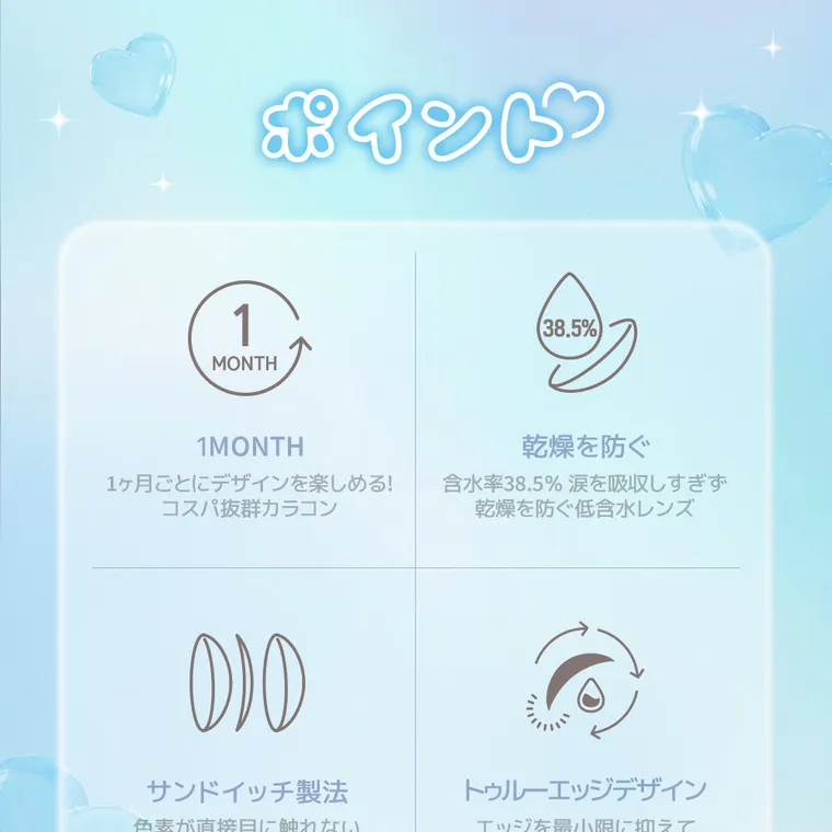 yous｜ポイント　1month １ヶ月ごとにデザインを楽しめる！コスパ抜群カラコン　乾燥を防ぐ　含水率38.5%　涙を吸収しすぎず乾燥を防ぐ低含水レンズ　サンドイッチ製法　色素が直接目に触れない　トゥルーエッジデザイン　エッジを最小限に抑えてつけ心地抜群