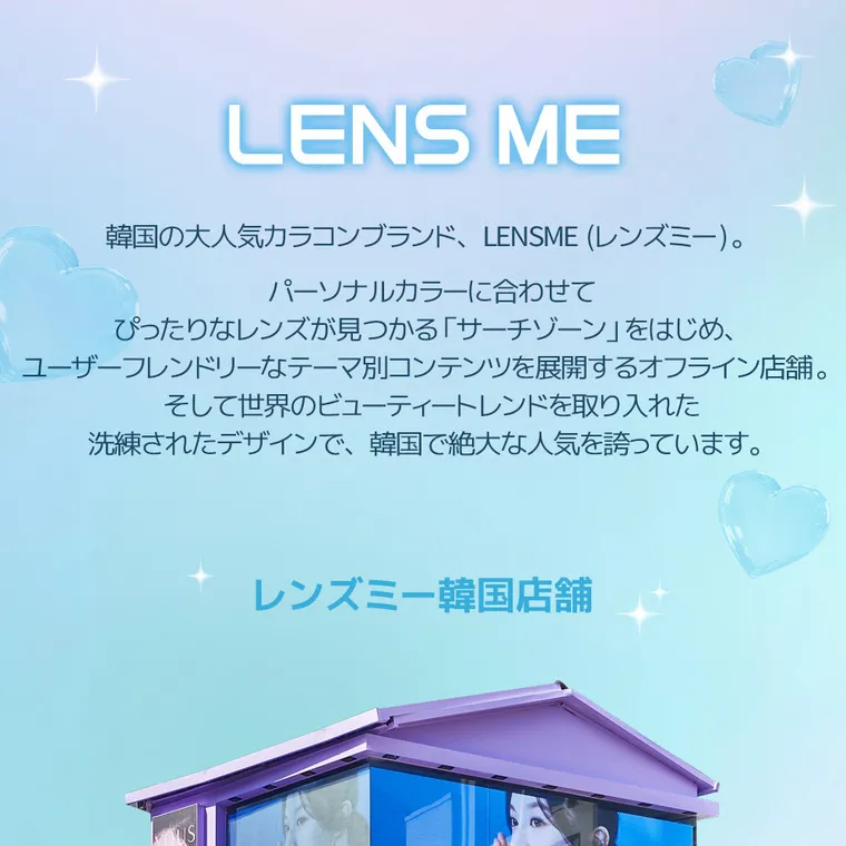 yous｜LENS ME　韓国の大人気カラコンブランド、レンズミー。パーソナルカラーに合わせてぴったりなレンズが見つかる「サーチゾーン」をはじめ、ユーザーフレンドリーなテーマ別コンテンツを展開するオフライン店舗。そして世界のビューティートレンドを取り入れた洗練されたデザインで、韓国で絶大な人気を誇っています。　レンズミー韓国店舗