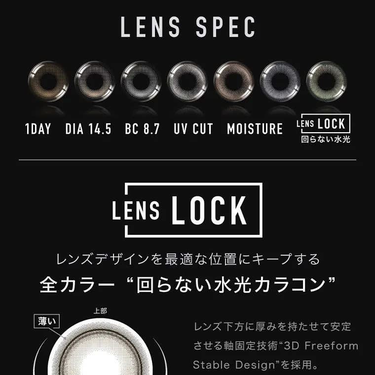 aespaイメージモデルカラコン ØTHER -アザー｜ LENS SPEC 1DAY DIA 14.5 BC 8.7 UV CUT MOISTURE LENS LOCK 回らない水光 LENS LOCK レンズデザインを最適な位置にキープする 全カラー“回らない水光カラコン” 上部 薄い 厚い 下部 POINT 水光ハイライトを固定位置に合わせ て着用してください。 固定位置まで レンズが回転するときに、レンズの 厚みが上下で異なることで生じる違 和感を軽減します。 レンズ下方に厚みを持たせて安定 させる軸固定技術 “3D Freeform Stable Design” を採用。
