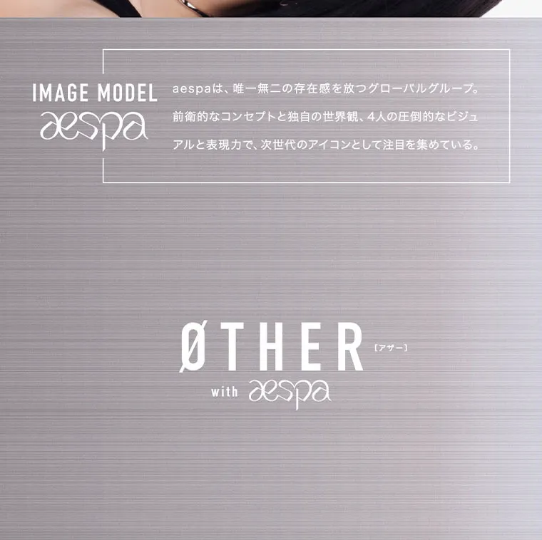 aespaイメージモデルカラコン ØTHER -アザー｜IMAGE MODEL aespaは、唯一無二の存在感を放つグローバルグループ。 aespa 前衛的なコンセプトと独自の世界観、4人の圧倒的なビジュ アルと表現力で、 次世代のアイコンとして注目を集めている。 ØTHER with aespa [アザー]