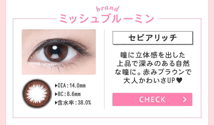 おすすめブランド1：【ミッシュブルーミン/セピアリッチ】DIA：14.0mm/BC：8.6m/含水率：38.0%→瞳に立体感を出した上品で深みのある自然な瞳に。